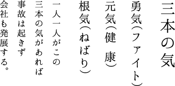 三本の気 勇気（ファイト）元気（健康）根気（ねばり） 一人一人がこの三本の気があれば事故は起きず会社も発展する。